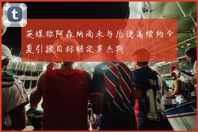英媒称阿森纳尚未与厄德高续约今夏引援目标锁定罗杰斯