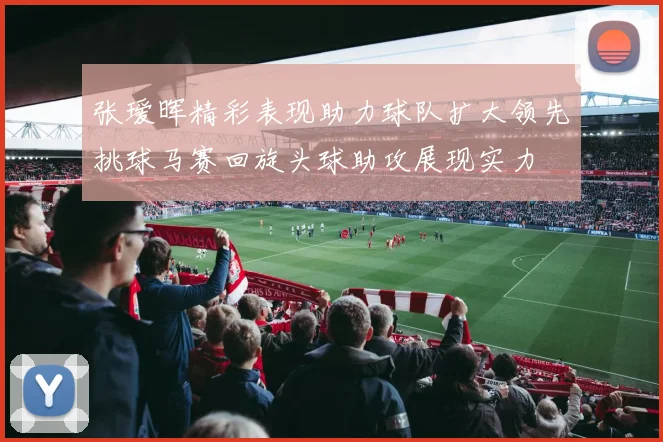 张瑷晖精彩表现助力球队扩大领先挑球马赛回旋头球助攻展现实力