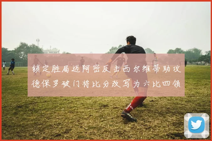 锁定胜局迈阿密反击西尔维蒂助攻德保罗破门将比分改写为六比四领先费城