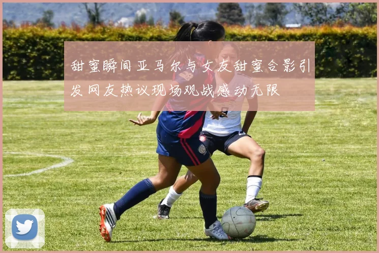 甜蜜瞬间亚马尔与女友甜蜜合影引发网友热议现场观战感动无限