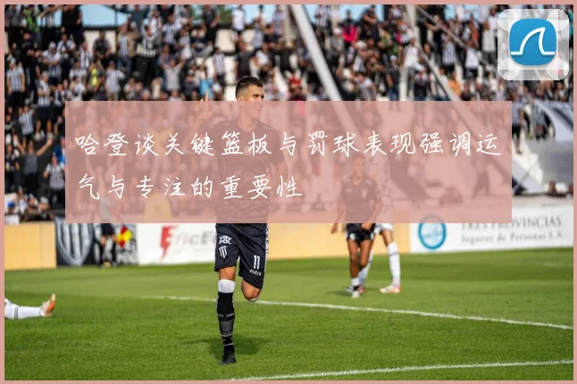 哈登谈关键篮板与罚球表现强调运气与专注的重要性