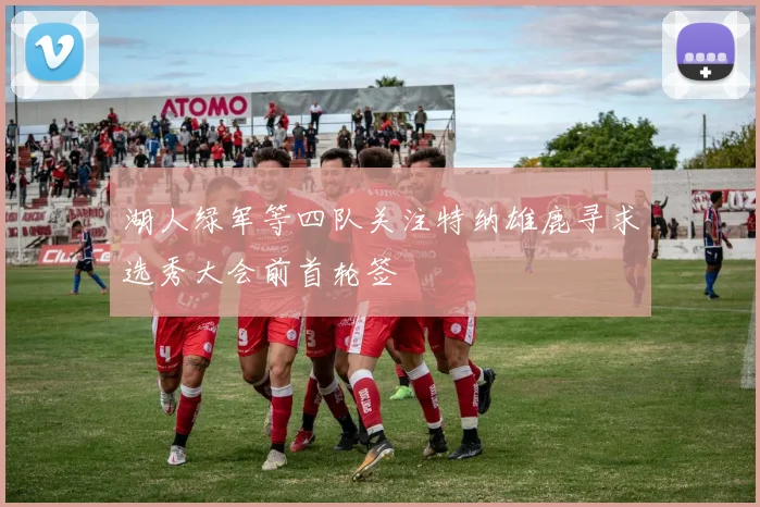 湖人绿军等四队关注特纳雄鹿寻求选秀大会前首轮签