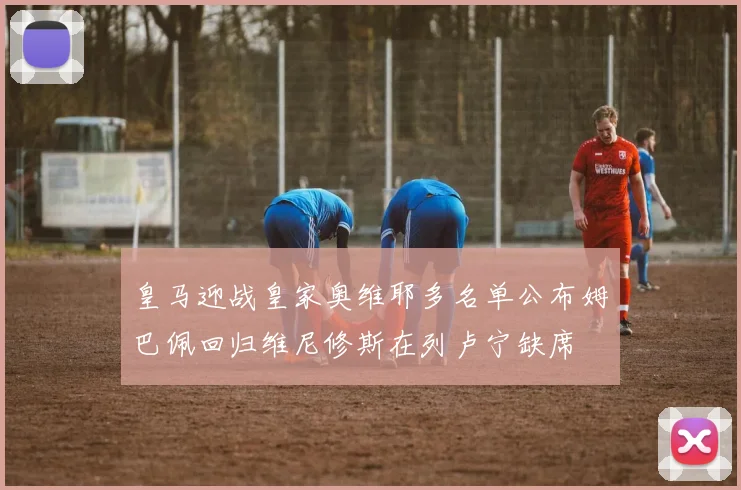 皇马迎战皇家奥维耶多名单公布姆巴佩回归维尼修斯在列卢宁缺席