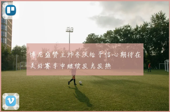 博尼盛赞主帅齐沃给予信心期待在美好赛季中继续发光发热