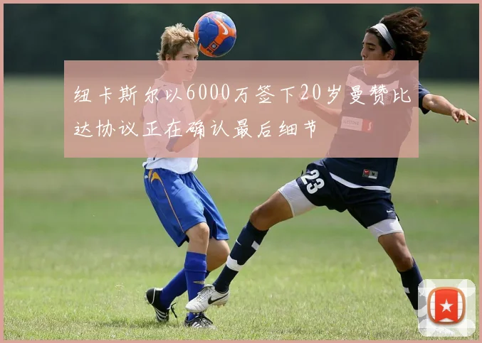 纽卡斯尔以6000万签下20岁曼赞比达协议正在确认最后细节