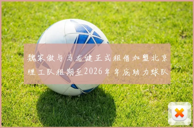 魏家傲与马龙健正式租借加盟北京理工队租期至2026年年底助力球队发展