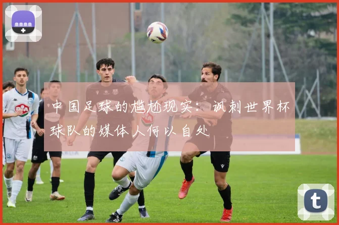 中国足球的尴尬现实：讽刺世界杯球队的媒体人何以自处