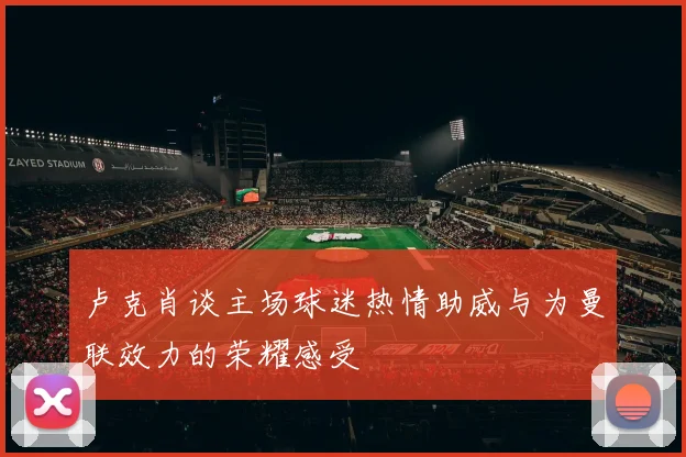 卢克肖谈主场球迷热情助威与为曼联效力的荣耀感受