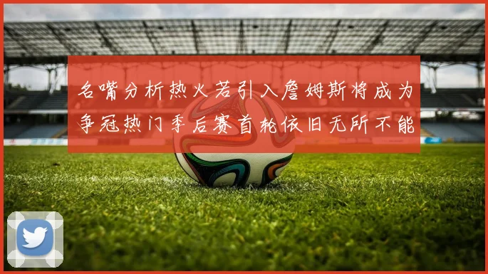 名嘴分析热火若引入詹姆斯将成为争冠热门季后赛首轮依旧无所不能