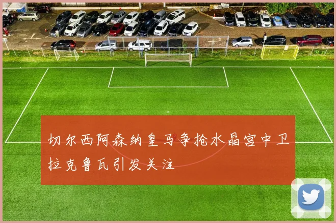 切尔西阿森纳皇马争抢水晶宫中卫拉克鲁瓦引发关注