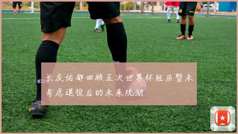 长友佑都回顾五次世界杯经历暂未考虑退役后的未来规划