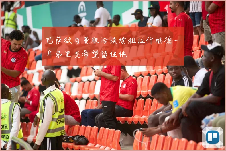 巴萨欲与曼联洽谈续租拉什福德一年弗里克希望留住他